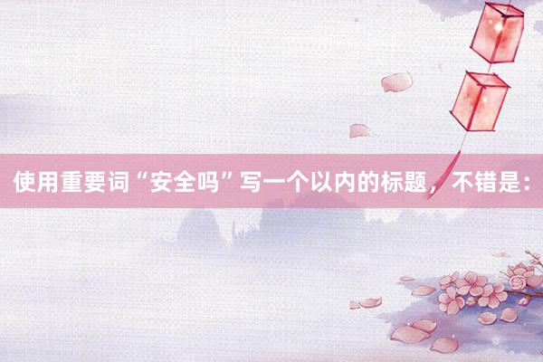 使用重要词“安全吗”写一个以内的标题，不错是：