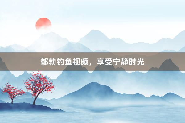 郁勃钓鱼视频,享受宁静时光
